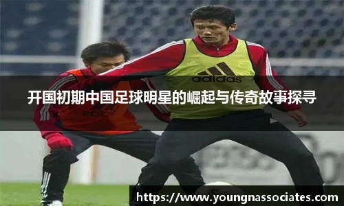 开国初期中国足球明星的崛起与传奇故事探寻