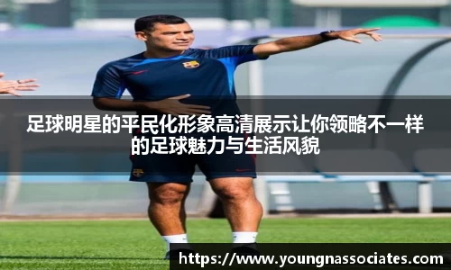 足球明星的平民化形象高清展示让你领略不一样的足球魅力与生活风貌